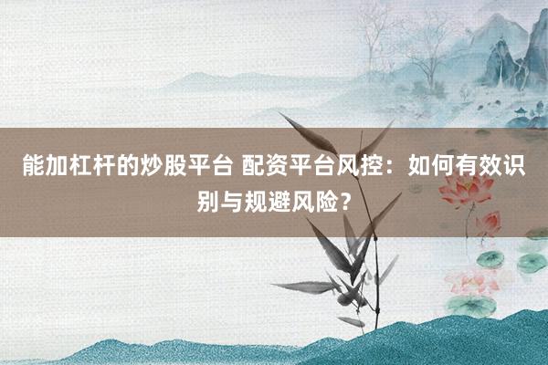 能加杠杆的炒股平台 配资平台风控：如何有效识别与规避风险？
