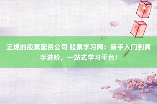 正规的股票配资公司 股票学习网：新手入门到高手进阶，一站式学习平台！