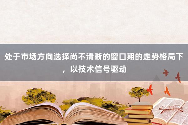 处于市场方向选择尚不清晰的窗口期的走势格局下,以技术信号驱动