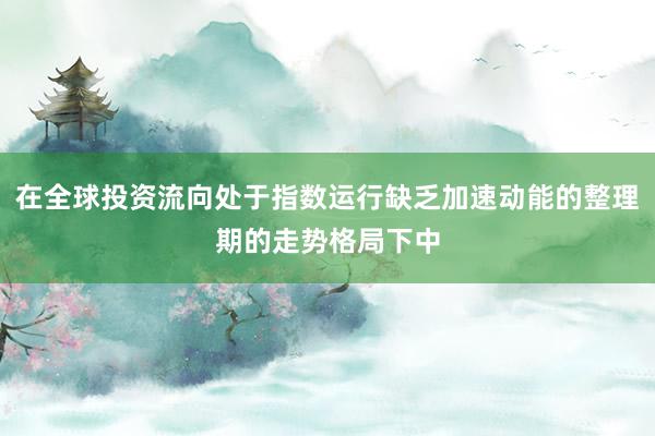 在全球投资流向处于指数运行缺乏加速动能的整理期的走势格局下中