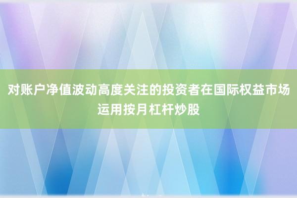 对账户净值波动高度关注的投资者在国际权益市场运用按月杠杆炒股