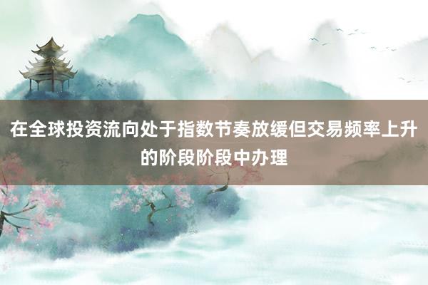 在全球投资流向处于指数节奏放缓但交易频率上升的阶段阶段中办理