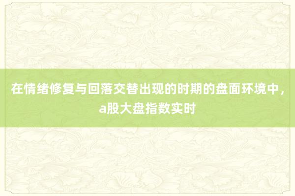 在情绪修复与回落交替出现的时期的盘面环境中，a股大盘指数实时