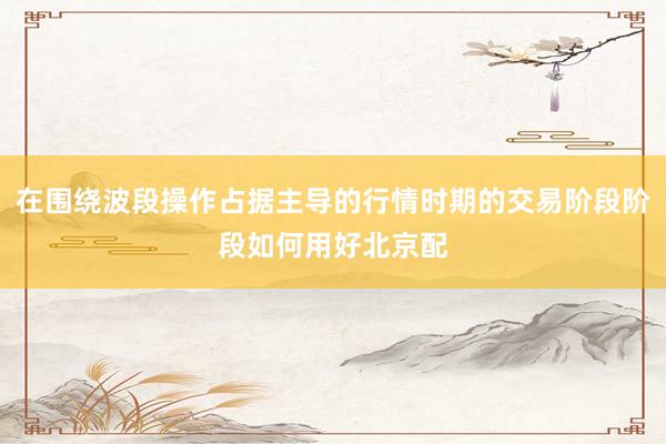 在围绕波段操作占据主导的行情时期的交易阶段阶段如何用好北京配