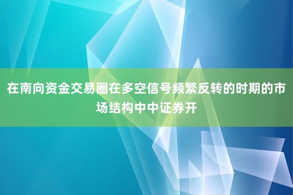 在南向资金交易圈在多空信号频繁反转的时期的市场结构中中证券开