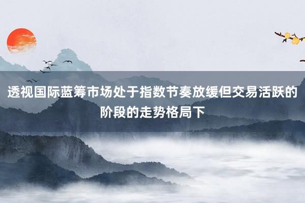 透视国际蓝筹市场处于指数节奏放缓但交易活跃的阶段的走势格局下