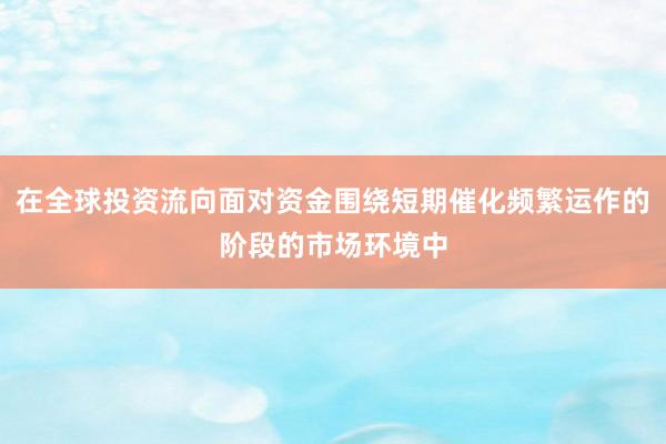 在全球投资流向面对资金围绕短期催化频繁运作的阶段的市场环境中