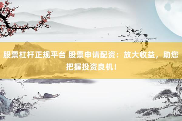股票杠杆正规平台 股票申请配资：放大收益，助您把握投资良机！