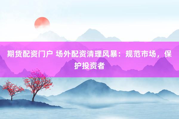 期货配资门户 场外配资清理风暴：规范市场，保护投资者
