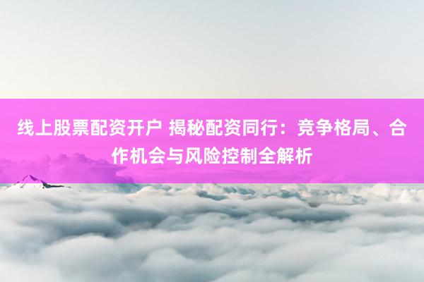 线上股票配资开户 揭秘配资同行：竞争格局、合作机会与风险控制全解析