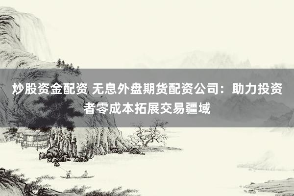炒股资金配资 无息外盘期货配资公司：助力投资者零成本拓展交易疆域