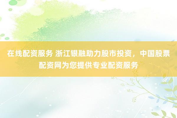 在线配资服务 浙江银融助力股市投资，中国股票配资网为您提供专业配资服务