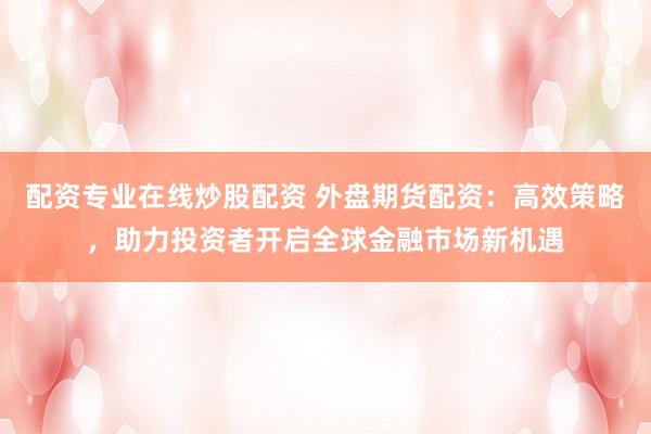 配资专业在线炒股配资 外盘期货配资：高效策略，助力投资者开启全球金融市场新机遇
