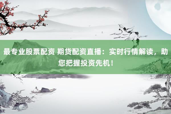最专业股票配资 期货配资直播：实时行情解读，助您把握投资先机！