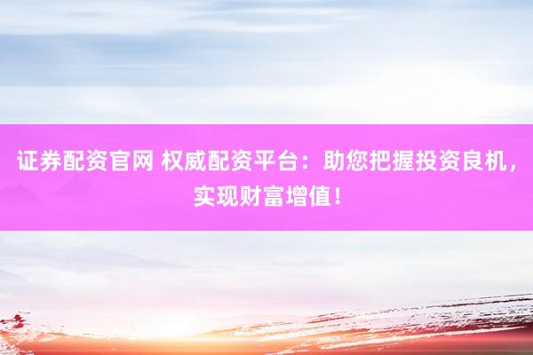 证券配资官网 权威配资平台：助您把握投资良机，实现财富增值！
