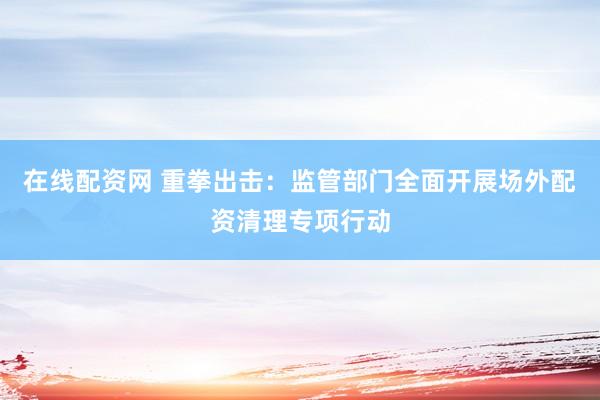 在线配资网 重拳出击：监管部门全面开展场外配资清理专项行动