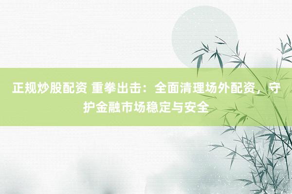 正规炒股配资 重拳出击：全面清理场外配资，守护金融市场稳定与安全