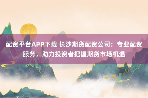 配资平台APP下载 长沙期货配资公司：专业配资服务，助力投资者把握期货市场机遇