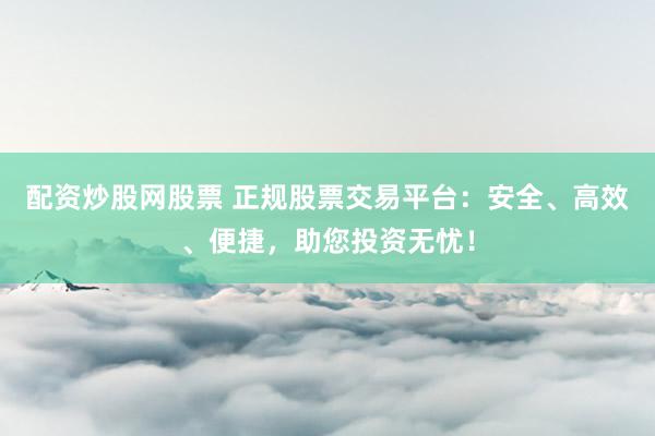 配资炒股网股票 正规股票交易平台：安全、高效、便捷，助您投资无忧！