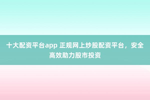 十大配资平台app 正规网上炒股配资平台，安全高效助力股市投资