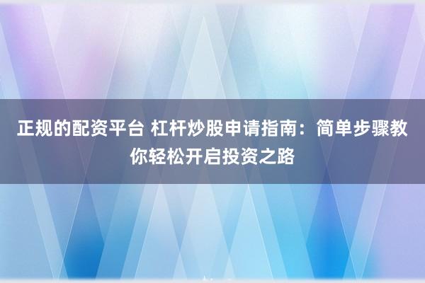 正规的配资平台 杠杆炒股申请指南：简单步骤教你轻松开启投资之路
