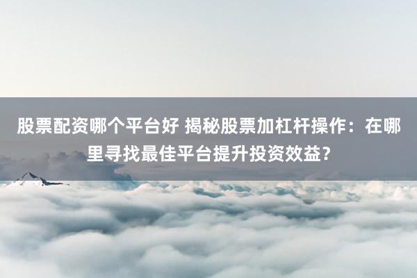 股票配资哪个平台好 揭秘股票加杠杆操作：在哪里寻找最佳平台提升投资效益？
