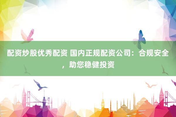配资炒股优秀配资 国内正规配资公司：合规安全，助您稳健投资
