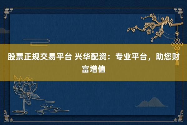 股票正规交易平台 兴华配资：专业平台，助您财富增值