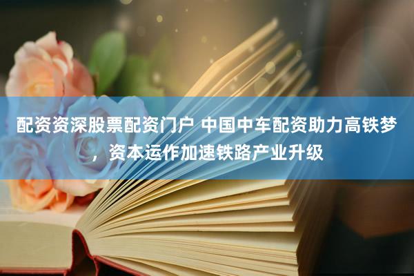 配资资深股票配资门户 中国中车配资助力高铁梦，资本运作加速铁路产业升级
