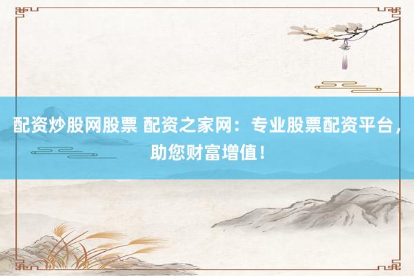 配资炒股网股票 配资之家网：专业股票配资平台，助您财富增值！