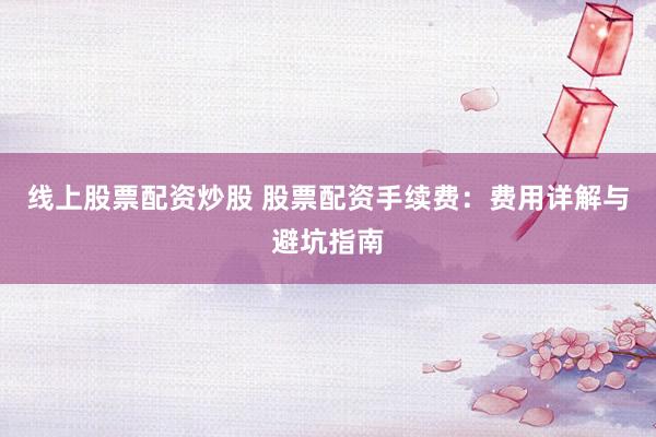 线上股票配资炒股 股票配资手续费：费用详解与避坑指南