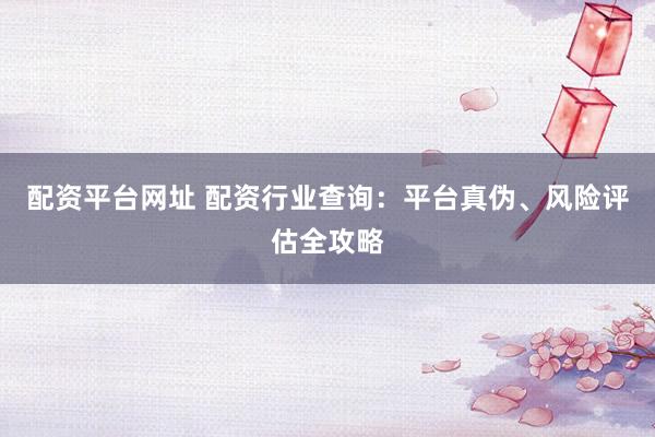 配资平台网址 配资行业查询：平台真伪、风险评估全攻略