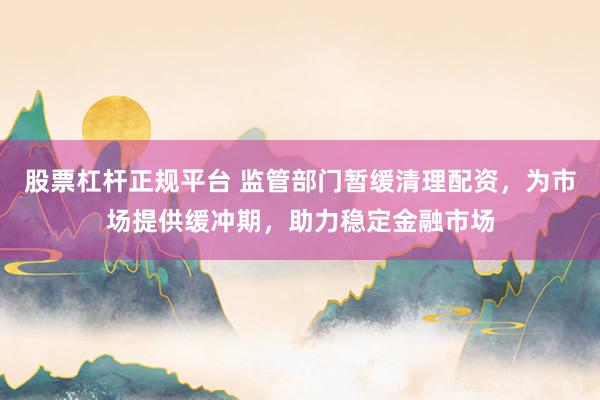 股票杠杆正规平台 监管部门暂缓清理配资，为市场提供缓冲期，助力稳定金融市场