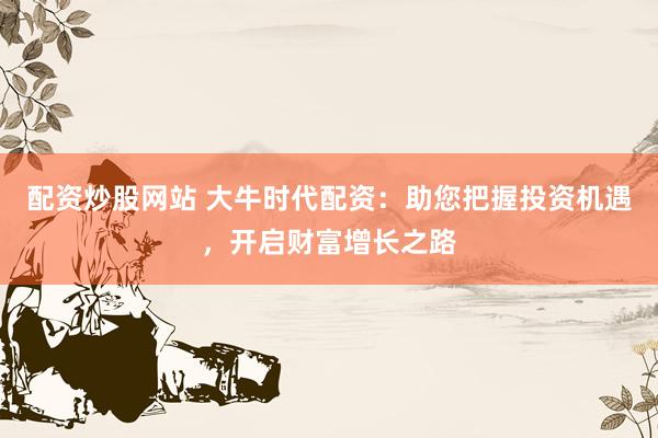 配资炒股网站 大牛时代配资:助您把握投资机遇,开启财富增长之路
