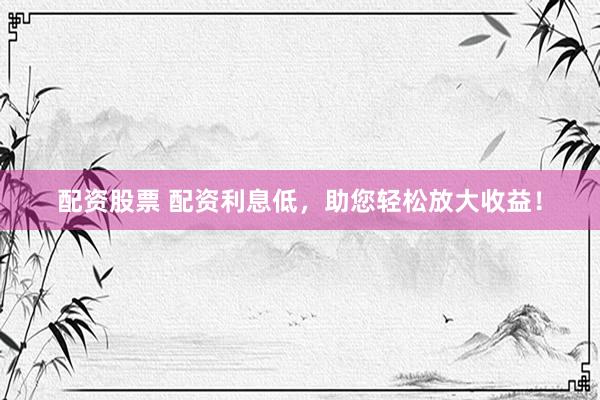 配资股票 配资利息低，助您轻松放大收益！