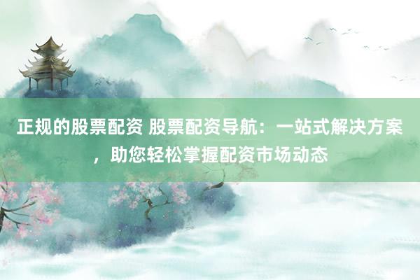 正规的股票配资 股票配资导航：一站式解决方案，助您轻松掌握配资市场动态