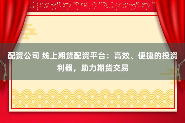 配资公司 线上期货配资平台：高效、便捷的投资利器，助力期货交易