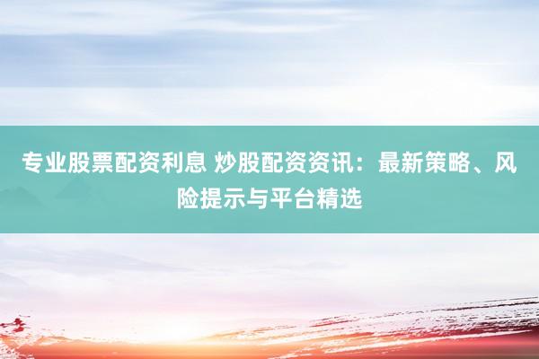 专业股票配资利息 炒股配资资讯：最新策略、风险提示与平台精选