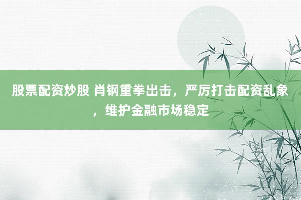 股票配资炒股 肖钢重拳出击,严厉打击配资乱象,维护金融市场稳定