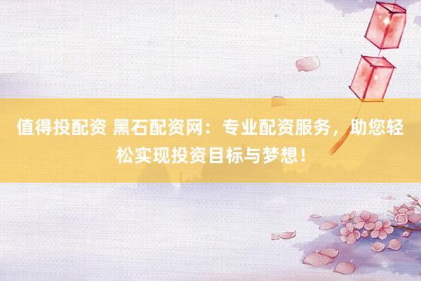 值得投配资 黑石配资网:专业配资服务,助您轻松实现投资目标与梦想!
