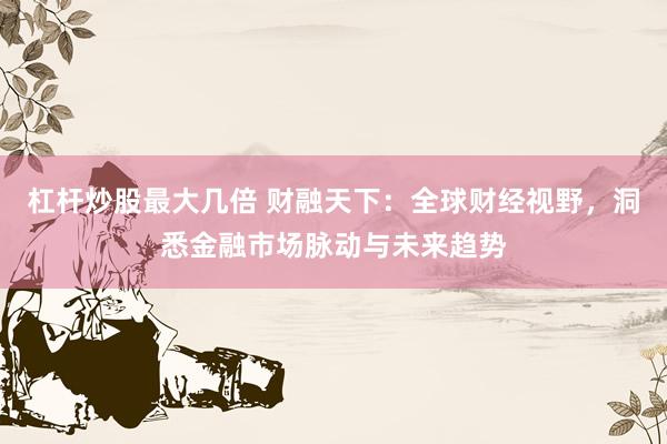 杠杆炒股最大几倍 财融天下:全球财经视野,洞悉金融市场脉动与未来趋势