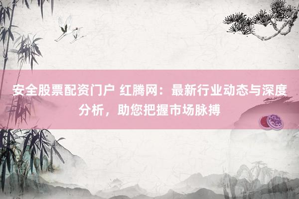 安全股票配资门户 红腾网：最新行业动态与深度分析，助您把握市场脉搏