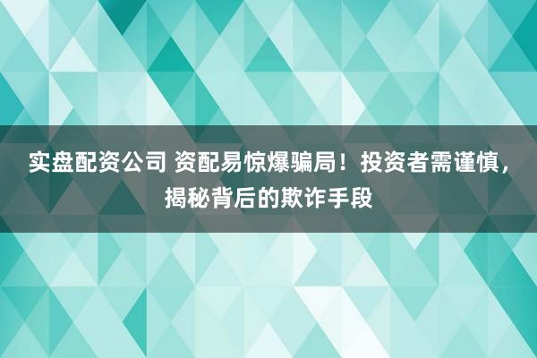实盘配资公司 资配易惊爆骗局！投资者需谨慎，揭秘背后的欺诈手段