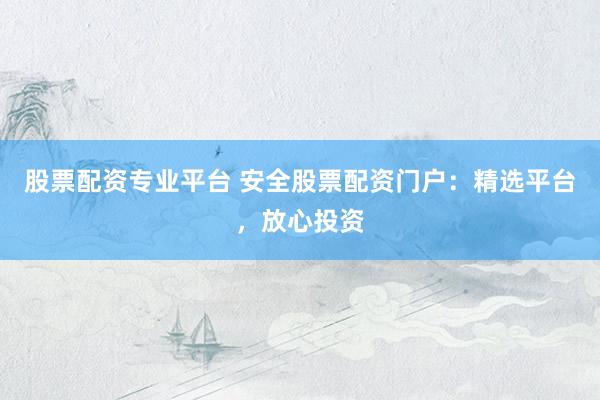 股票配资专业平台 安全股票配资门户：精选平台，放心投资
