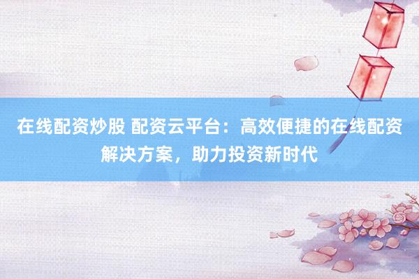 在线配资炒股 配资云平台：高效便捷的在线配资解决方案，助力投资新时代