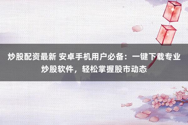 炒股配资最新 安卓手机用户必备：一键下载专业炒股软件，轻松掌握股市动态