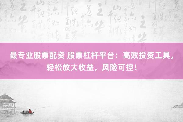最专业股票配资 股票杠杆平台：高效投资工具，轻松放大收益，风险可控！