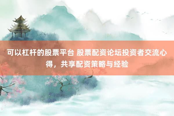 可以杠杆的股票平台 股票配资论坛投资者交流心得，共享配资策略与经验