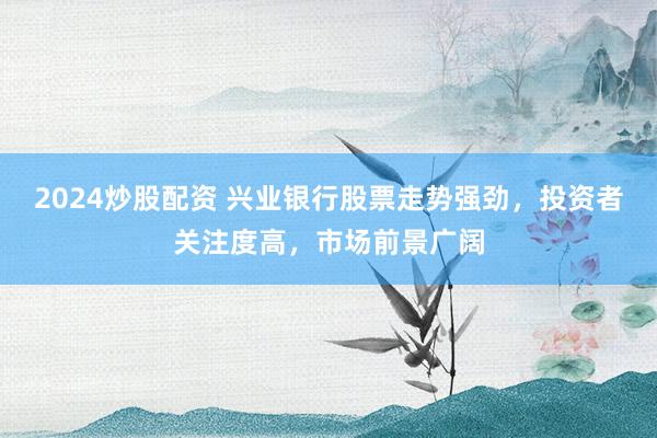 2024炒股配资 兴业银行股票走势强劲，投资者关注度高，市场前景广阔