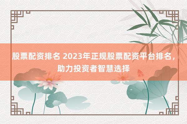 股票配资排名 2023年正规股票配资平台排名，助力投资者智慧选择